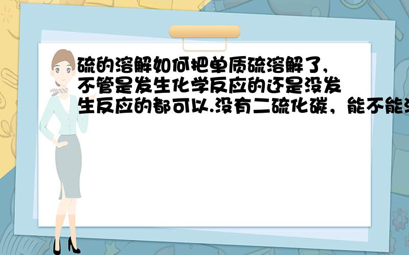 硫的溶解如何把单质硫溶解了,不管是发生化学反应的还是没发生反应的都可以.没有二硫化碳，能不能溶于其他非极性的溶剂？ 还有它能不能被浓硝酸氧化，我用了发现没什么效果。按理来