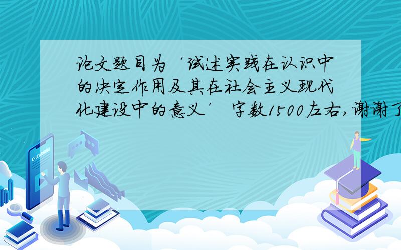 论文题目为‘试述实践在认识中的决定作用及其在社会主义现代化建设中的意义’ 字数1500左右,谢谢了!要原创邮箱190755790@163.com