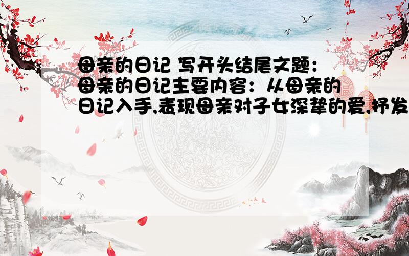 母亲的日记 写开头结尾文题：母亲的日记主要内容：从母亲的日记入手,表现母亲对子女深挚的爱,抒发“谁言寸草心,报得三春晖”的感慨,表现亲情的珍贵.