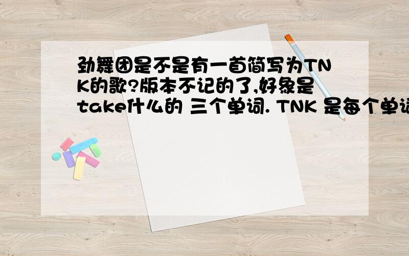 劲舞团是不是有一首简写为TNK的歌?版本不记的了,好象是take什么的 三个单词. TNK 是每个单词的第一个字母 有知道的人 请回答.感谢