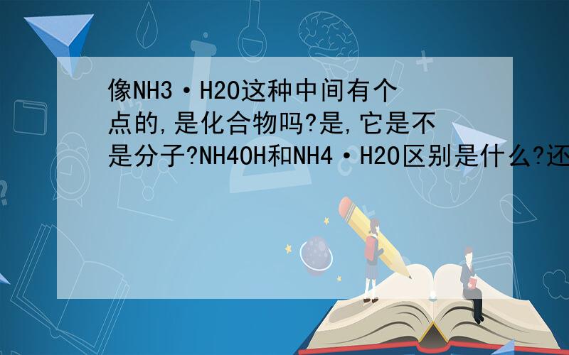 像NH3·H2O这种中间有个点的,是化合物吗?是,它是不是分子?NH4OH和NH4·H2O区别是什么?还有那个在什么情况下加点啊?