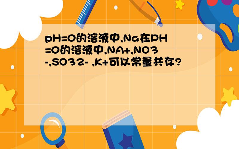 pH=0的溶液中,Na在PH=0的溶液中,NA+,NO3-,SO32- ,K+可以常量共存?