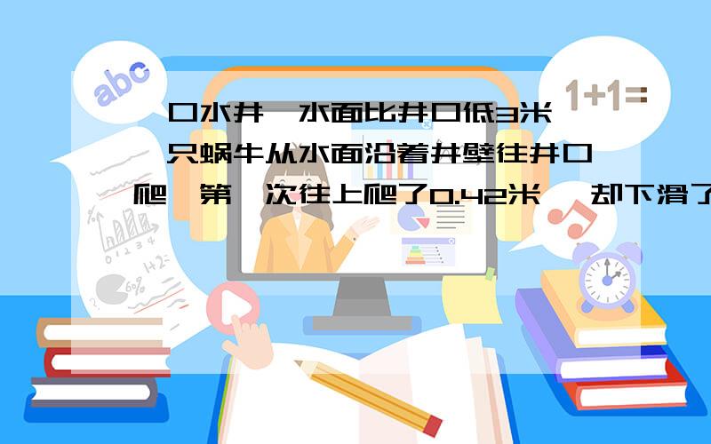 一口水井,水面比井口低3米,一只蜗牛从水面沿着井壁往井口爬,第一次往上爬了0.42米 ,却下滑了0.15米；第二次往上爬了0.5米后又往下滑了0.1米；第三次往上爬了0.7米又下滑了0.15米；第四次往