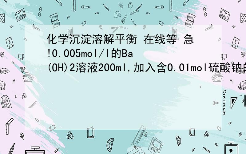 化学沉淀溶解平衡 在线等 急!0.005mol/l的Ba(OH)2溶液200ml,加入含0.01mol硫酸钠的浓溶液,待反应完全后,上层清液中钡离子浓度变为多少 ?K sp(硫酸钡)=1.08*10^-10