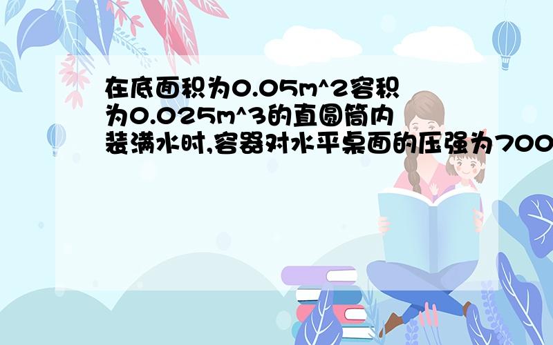 在底面积为0.05m^2容积为0.025m^3的直圆筒内装满水时,容器对水平桌面的压强为7000Pa求：（1） 该容器对水平桌面的压力（2） 水对容器底部的压强（3） 容器的质量