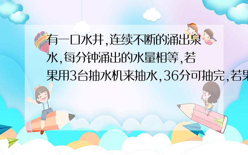 有一口水井,连续不断的涌出泉水,每分钟涌出的水量相等,若果用3台抽水机来抽水,36分可抽完,若果用5台水机20分钟可以抽完,现在 12分钟内要抽完井水,需机台抽水机?答案上是8台,可是搞不清楚