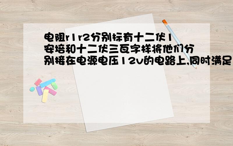 电阻r1r2分别标有十二伏1安培和十二伏三瓦字样将他们分别接在电源电压12v的电路上,同时满足以下两种要求 1 工作的实际功率相同.2 两个电路消耗的总功率相同