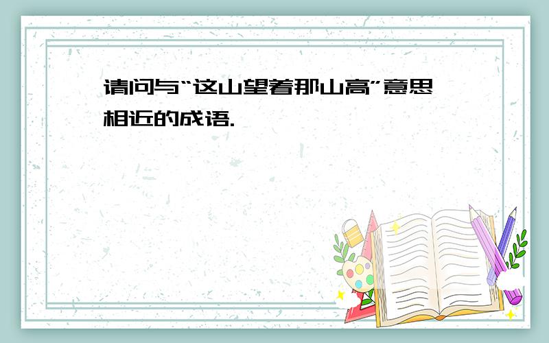 请问与“这山望着那山高”意思相近的成语.