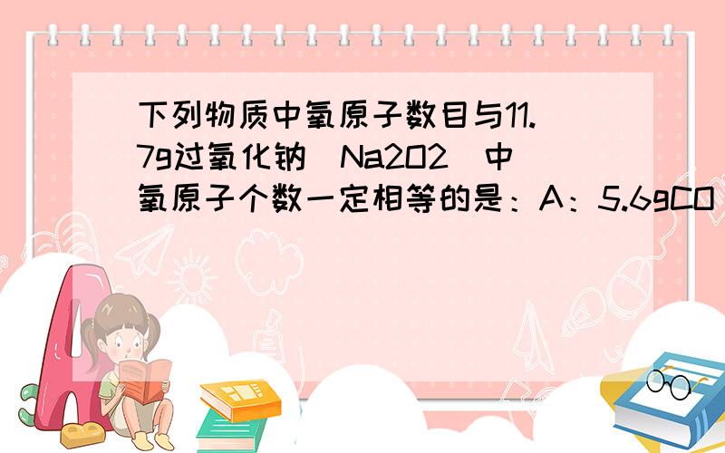 下列物质中氧原子数目与11.7g过氧化钠（Na2O2）中氧原子个数一定相等的是：A：5.6gCO B：6.6gCO2 C:8gSO3D：9.6gH2SO4写明计算过程