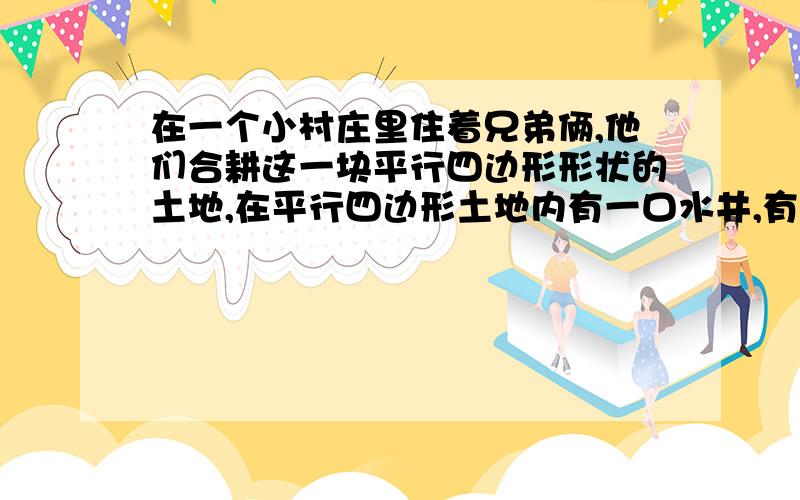 在一个小村庄里住着兄弟俩,他们合耕这一块平行四边形形状的土地,在平行四边形土地内有一口水井,有一天他在一个小村庄里住着兄弟俩,他们合耕这一块平行四边形形状的土地，在平行四边