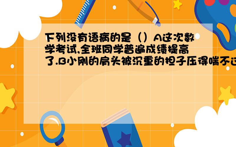 下列没有语病的是（）A这次数学考试,全班同学普遍成绩提高了.B小刚的肩头被沉重的担子压得喘不过气来C经过医生的精心治疗,爷爷很快就恢复了健康.D尽管天气多冷,亮亮每天早晨都锻炼身