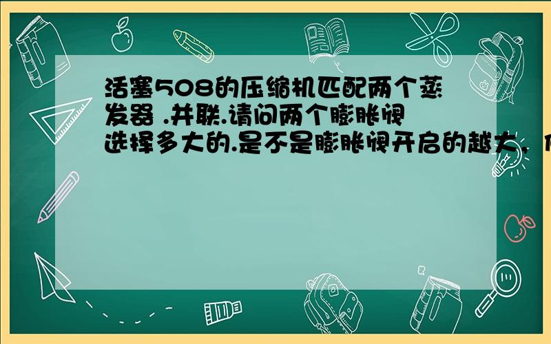 活塞508的压缩机匹配两个蒸发器 .并联.请问两个膨胀阀选择多大的.是不是膨胀阀开启的越大，佛种过去的越多，蒸发器散出的冷空气越多。可以这样理解吗