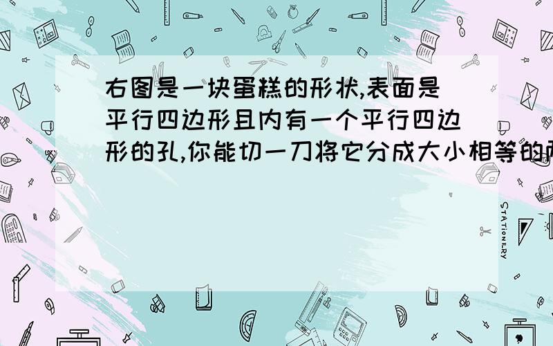 右图是一块蛋糕的形状,表面是平行四边形且内有一个平行四边形的孔,你能切一刀将它分成大小相等的两块吗?请说出你的切法,并画出示意图.