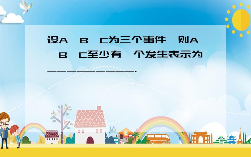 设A、B、C为三个事件,则A、B、C至少有一个发生表示为_________.