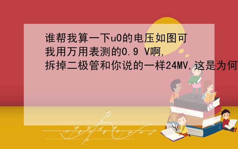 谁帮我算一下u0的电压如图可我用万用表测的0.9 V啊,拆掉二极管和你说的一样24MV,这是为何