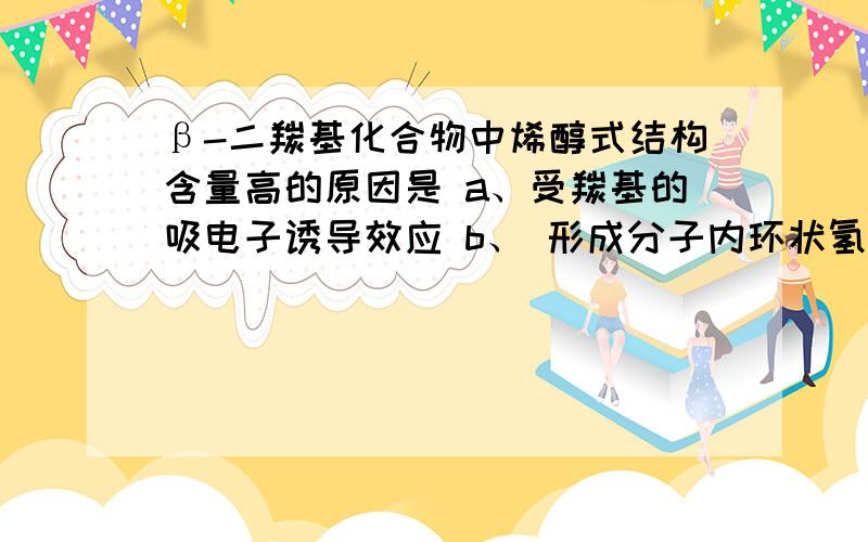 β-二羰基化合物中烯醇式结构含量高的原因是 a、受羰基的吸电子诱导效应 b、 形成分子内环状氢键 c、重氮化反应必须低温进行的原因是（ 选项:a、防止重氮盐分解 b、 防止偶合反应 c、防