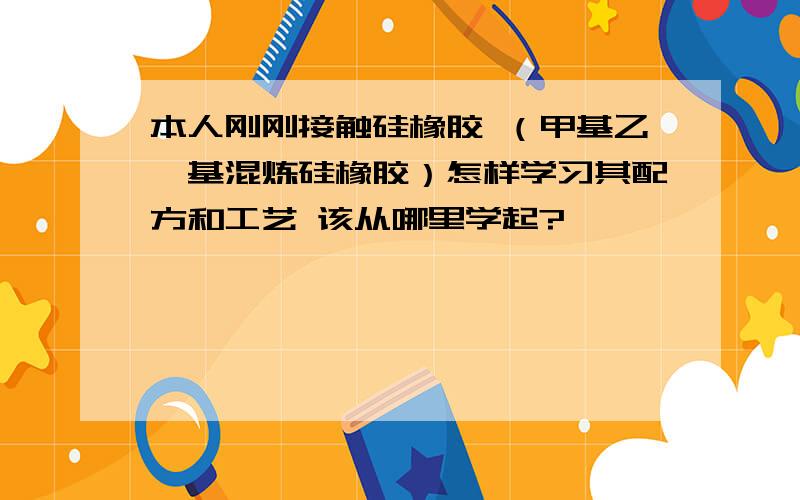 本人刚刚接触硅橡胶 （甲基乙烯基混炼硅橡胶）怎样学习其配方和工艺 该从哪里学起?