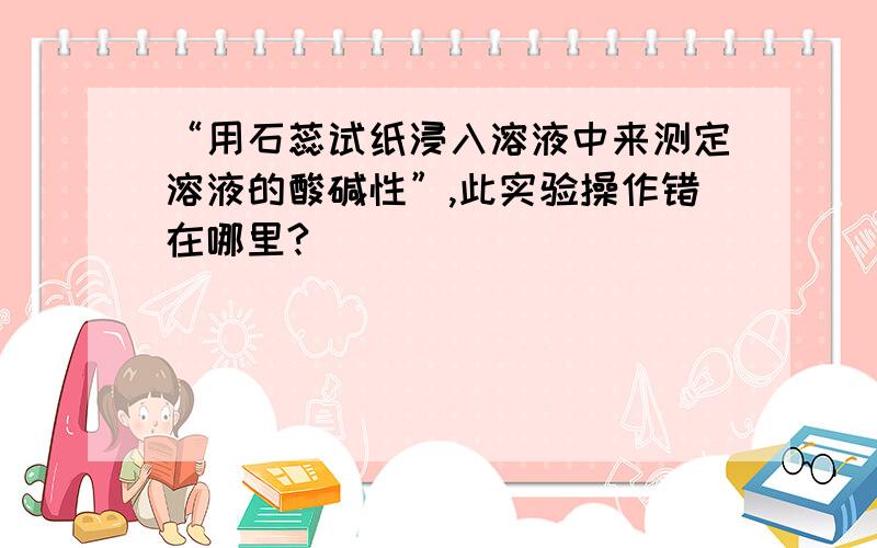 “用石蕊试纸浸入溶液中来测定溶液的酸碱性”,此实验操作错在哪里?