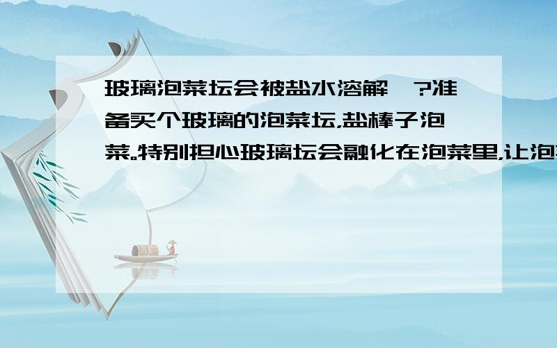 玻璃泡菜坛会被盐水溶解嘛?准备买个玻璃的泡菜坛，盐棒子泡菜。特别担心玻璃坛会融化在泡菜里，让泡菜坏了。到底会不会融化？理论依据是什么呢？根据谁的理论证明玻璃坛炮泡菜是安