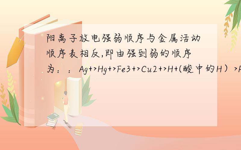 阳离子放电强弱顺序与金属活动顺序表相反,即由强到弱的顺序为：：Ag+>Hg+>Fe3+>Cu2+>H+(酸中的H）>Pb2+>Sn2+>Fe2+>Zn2+>H+(水中）>Al3+>Mg2+>Na+>Ca2+>K+ 阳离子?不是已经正价了干嘛还要放电