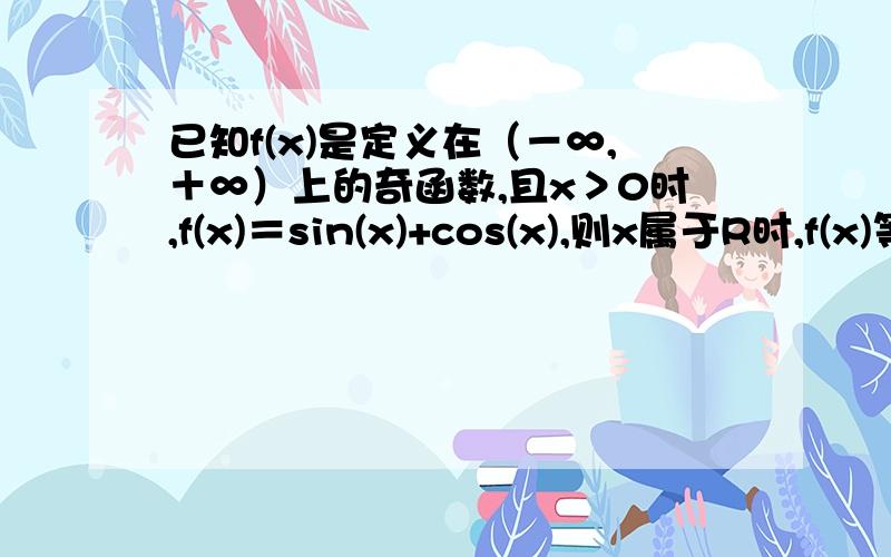 已知f(x)是定义在（－∞,＋∞）上的奇函数,且x＞0时,f(x)＝sin(x)+cos(x),则x属于R时,f(x)等于多少