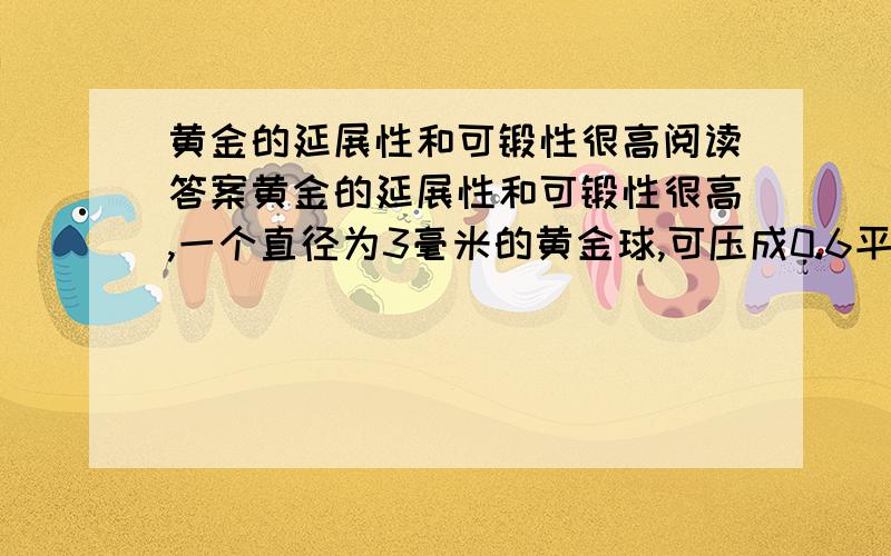 黄金的延展性和可锻性很高阅读答案黄金的延展性和可锻性很高,一个直径为3毫米的黄金球,可压成0.6平方米的金箔.这种薄得透明的金箔既可治疗皮肤溃疡病.也可用于治疗皮肤烧伤和烫伤.黄