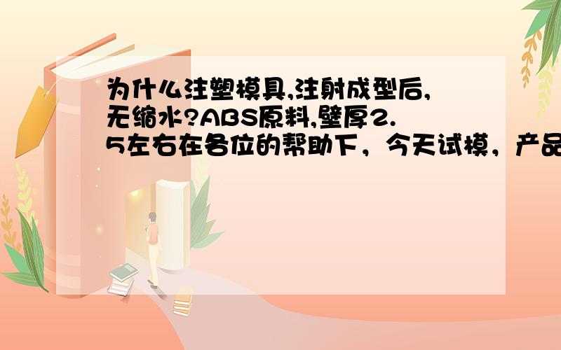 为什么注塑模具,注射成型后,无缩水?ABS原料,壁厚2.5左右在各位的帮助下，今天试模，产品已经缩水重量减轻了十克，在客户能接收的范围之内，非常的感谢大家！但是新问题又来了，ABS的原