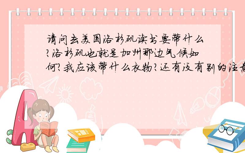 请问去美国洛杉矶读书要带什么?洛杉矶也就是加州那边气候如何?我应该带什么衣物?还有没有别的注意事项因为即将去洛杉矶读高中,所以特地来问大家以上几个问题.另外,我还想问一问洛杉