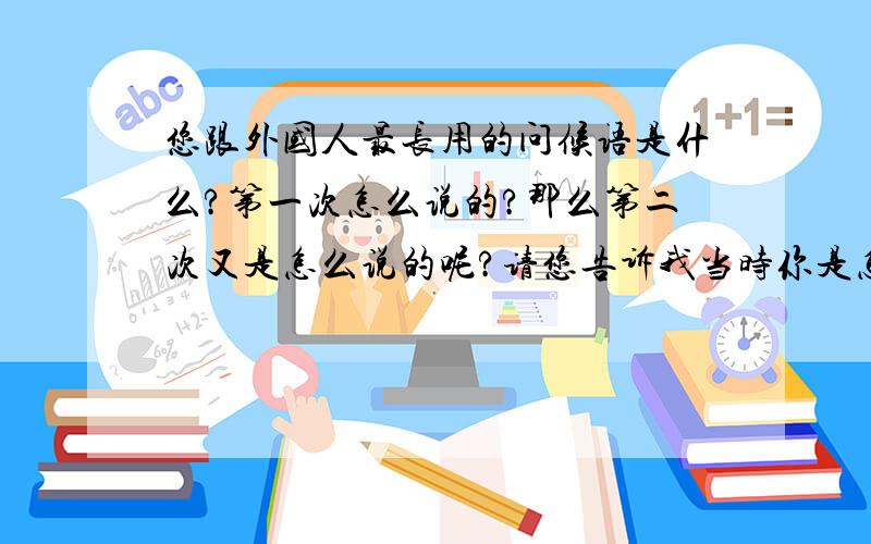 您跟外国人最长用的问候语是什么?第一次怎么说的?那么第二次又是怎么说的呢?请您告诉我当时你是怎么说的?