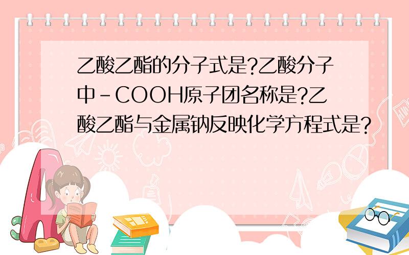 乙酸乙酯的分子式是?乙酸分子中－COOH原子团名称是?乙酸乙酯与金属钠反映化学方程式是?