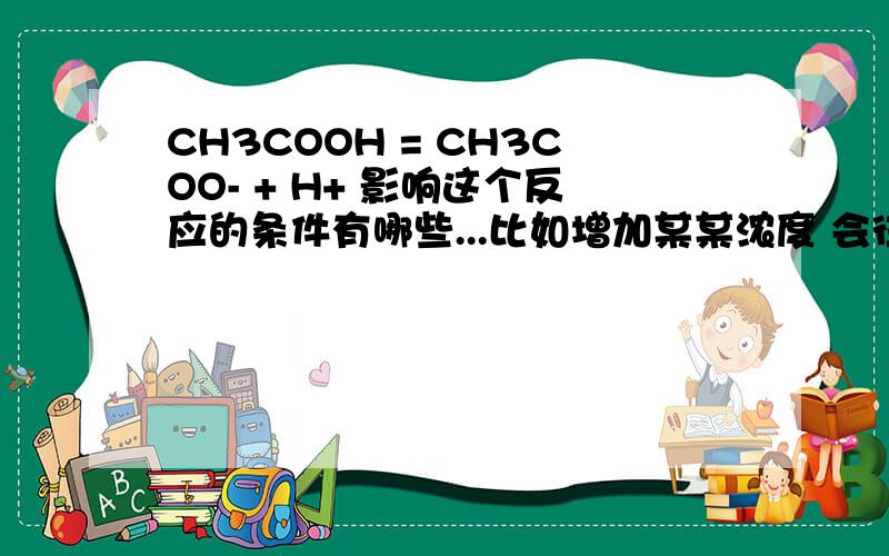 CH3COOH = CH3COO- + H+ 影响这个反应的条件有哪些...比如增加某某浓度 会往哪移动 为什么..PH怎么变 我真的好感谢你们.上课这个地方没听到