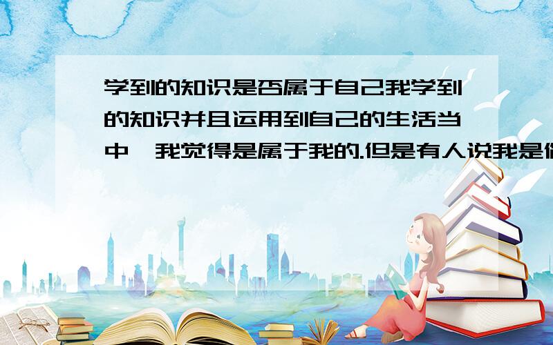 学到的知识是否属于自己我学到的知识并且运用到自己的生活当中,我觉得是属于我的.但是有人说我是偷换概念!如果这样的话,那要是把一句名言申请专利,那得收多少!我借鉴些话,并且根据自