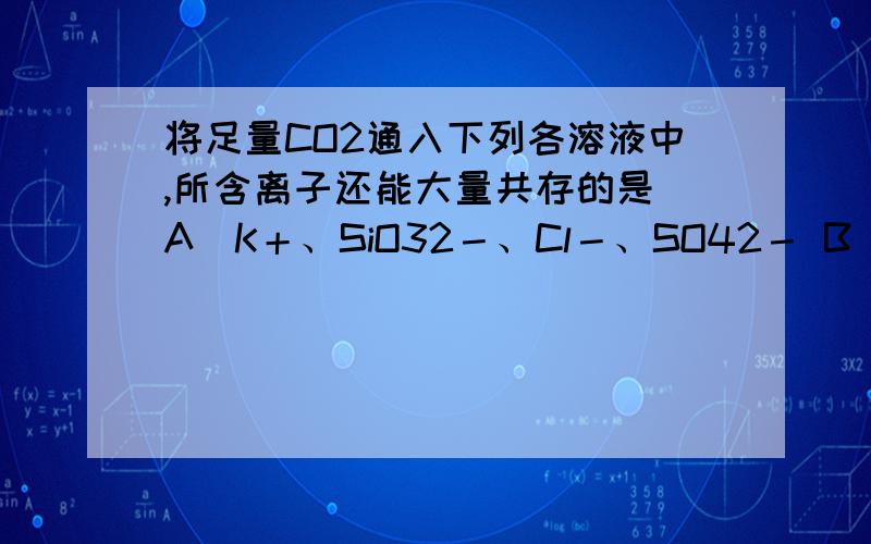 将足量CO2通入下列各溶液中,所含离子还能大量共存的是 A．K＋、SiO32－、Cl－、SO42－ B．H＋、NH4＋、Al3求解将足量CO2通入下列各溶液中，所含离子还能大量共存的是A．K＋、SiO32－、Cl－、SO42