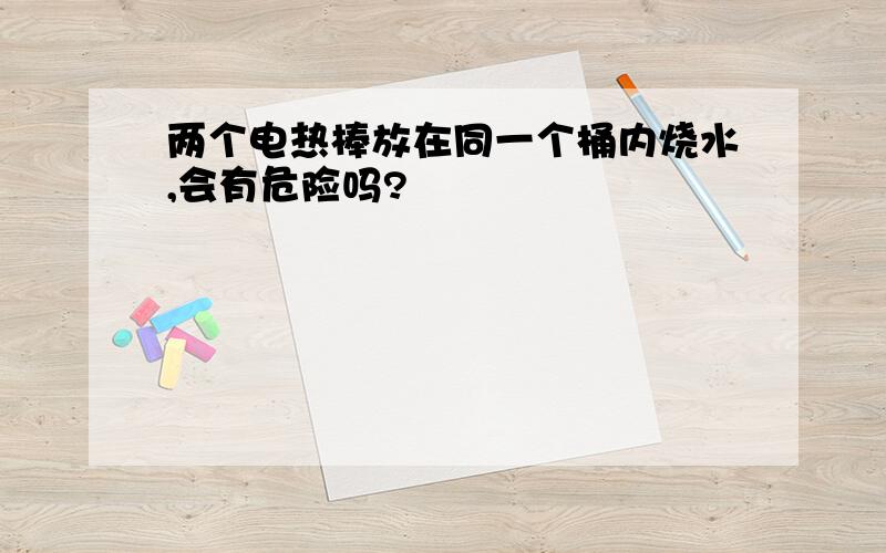 两个电热棒放在同一个桶内烧水,会有危险吗?