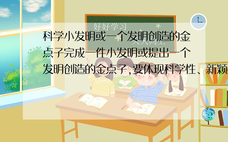 科学小发明或一个发明创造的金点子完成一件小发明或提出一个发明创造的金点子,要体现科学性、新颖性、实用性!细心观察并思考,我们还需要哪种设计（或产品）来解决生活中的实际问题