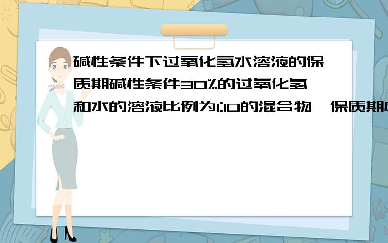 碱性条件下过氧化氢水溶液的保质期碱性条件30%的过氧化氢和水的溶液比例为1:10的混合物,保质期应该有多久?