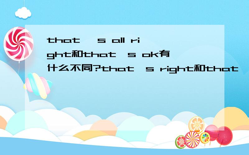 that 's all right和that's ok有什么不同?that's right和that's ok又有什么不同?that's all right和that‘s right有什么不同?