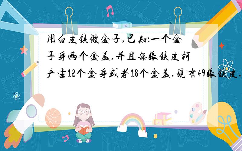 用白皮铁做盒子,已知：一个盒子身两个盒盖,并且每张铁皮柯产生12个盒身或者18个盒盖,现有49张铁皮,怎么安排生产盒身和盒盖的铁皮张数,才使生存的盒身与盒盖配套（一张铁皮只能生产一