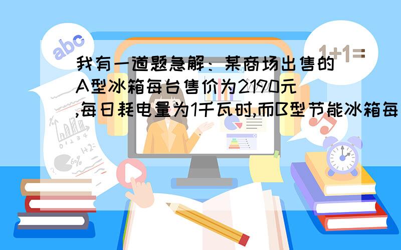 我有一道题急解：某商场出售的A型冰箱每台售价为2190元,每日耗电量为1千瓦时,而B型节能冰箱每台售价比A型冰箱高百分之十,但每日耗电量为0.55千瓦时.如将A型冰箱打九折出售,消费者购买合