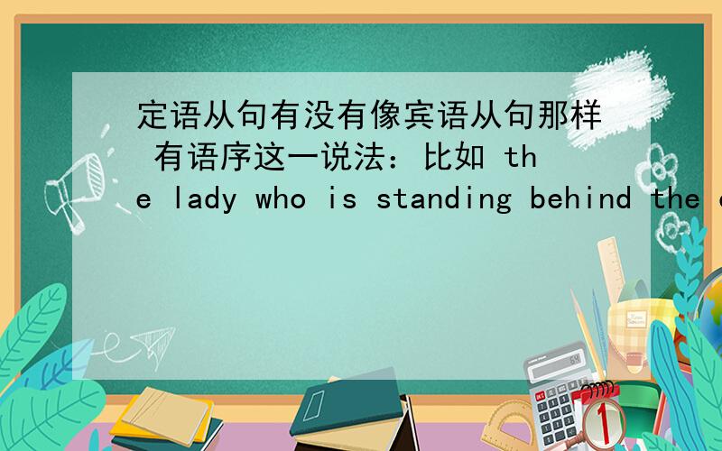 定语从句有没有像宾语从句那样 有语序这一说法：比如 the lady who is standing behind the counterserved me就其中who is standing  就可以看成一个陈述句啊, 关系代词who 做主语啊~在举个宾语从句的例子：i