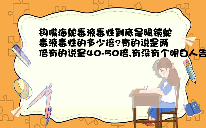 钩嘴海蛇毒液毒性到底是眼镜蛇毒液毒性的多少倍?有的说是两倍有的说是40-50倍,有没有个明白人告诉小弟一声,它到底是多少倍啊?