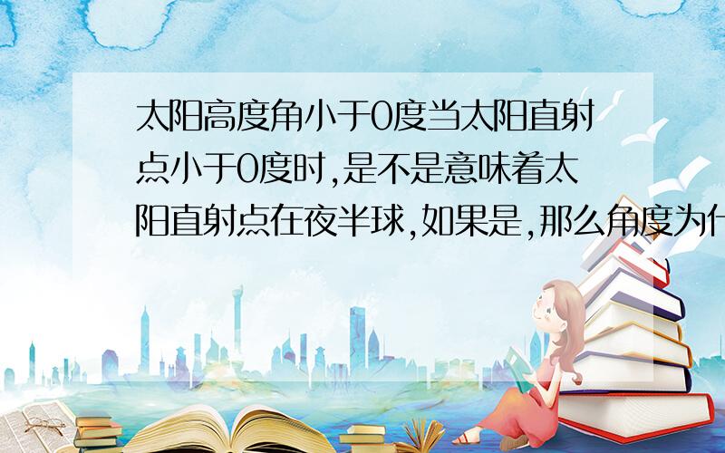 太阳高度角小于0度当太阳直射点小于0度时,是不是意味着太阳直射点在夜半球,如果是,那么角度为什么会小于0啊,难道角度是矢量?