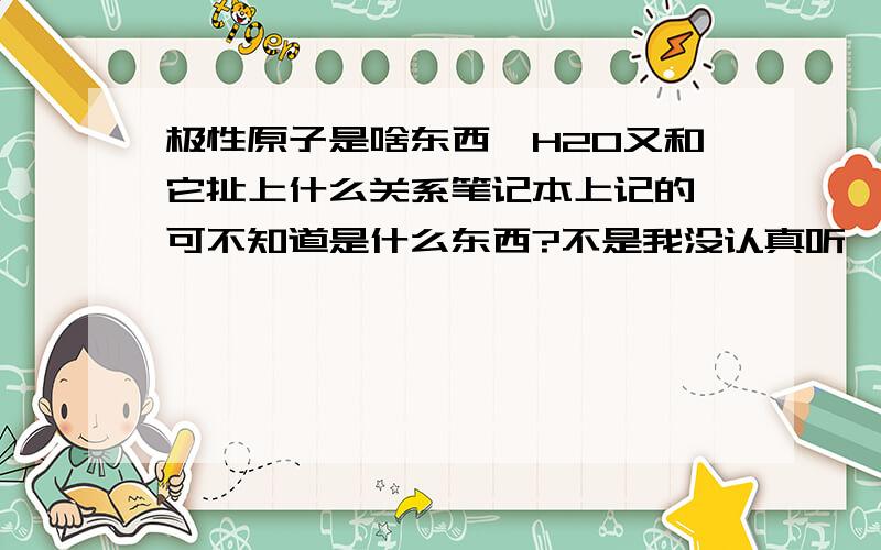 极性原子是啥东西,H2O又和它扯上什么关系笔记本上记的,可不知道是什么东西?不是我没认真听,的确层次太高,没听懂拜托讲解一下