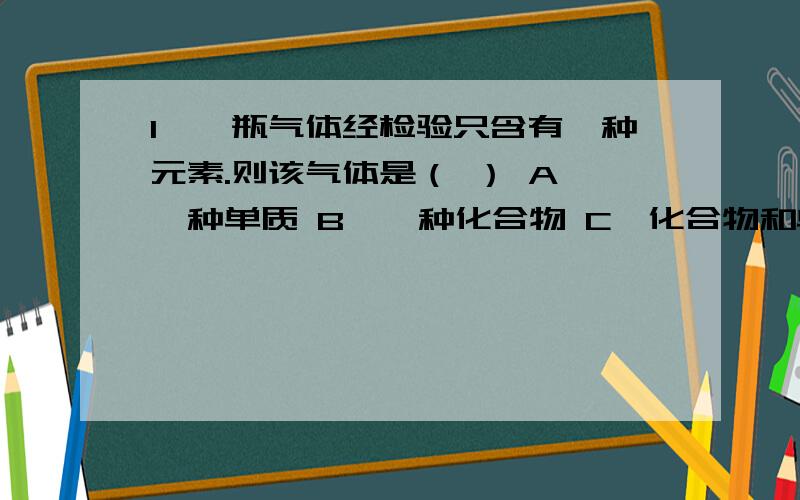 1、一瓶气体经检验只含有一种元素.则该气体是（ ） A、一种单质 B、一种化合物 C、化合物和单质的混合物 D、既可以是一种单质,也可以是几种单质的混合物