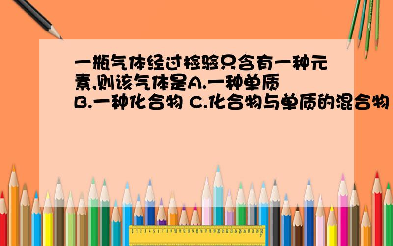 一瓶气体经过检验只含有一种元素,则该气体是A.一种单质 B.一种化合物 C.化合物与单质的混合物 D.可能是一种单质,也可能是几种单质组成的混合物