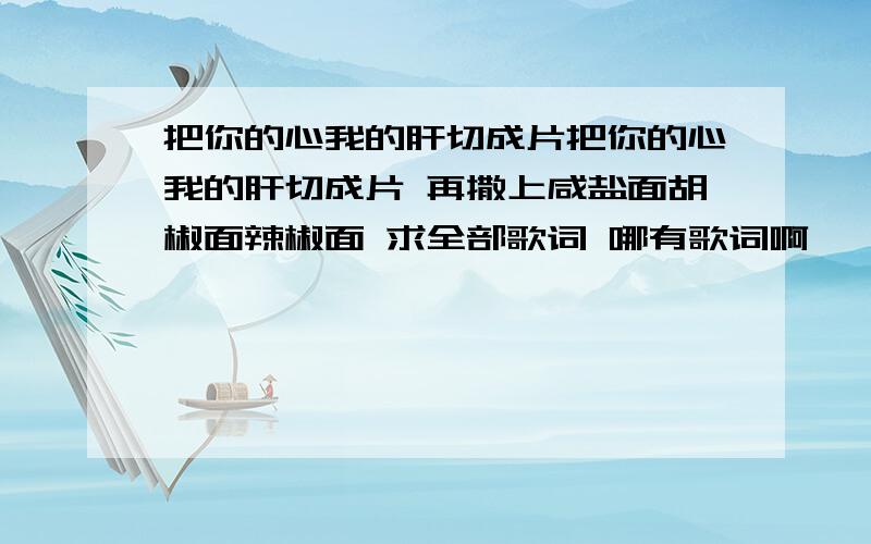 把你的心我的肝切成片把你的心我的肝切成片 再撒上咸盐面胡椒面辣椒面 求全部歌词 哪有歌词啊