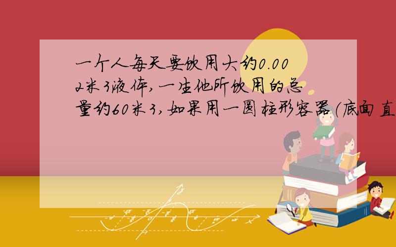 一个人每天要饮用大约0.002米3液体,一生他所饮用的总量约60米3,如果用一圆柱形容器（底面直径等于高）一个人每天要饮用大约0.0015米3液体，一生他所饮用的总量约60米3，如果用一圆柱形容