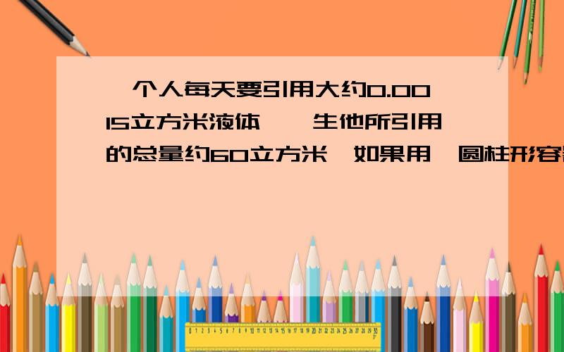 一个人每天要引用大约0.0015立方米液体,一生他所引用的总量约60立方米,如果用一圆柱形容器（底面直径等于高）来装这些液体,这个容器大约有多高?（π值取3,结果精确到1米）