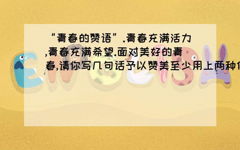 “青春的赞语”.青春充满活力,青春充满希望.面对美好的青春,请你写几句话予以赞美至少用上两种修辞手法