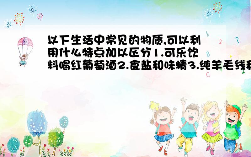 以下生活中常见的物质,可以利用什么特点加以区分1.可乐饮料喝红葡萄酒2.食盐和味精3.纯羊毛线和腈纶毛线4.铜片和铝片